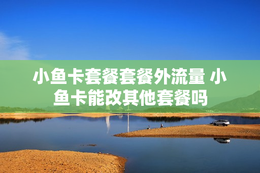小鱼卡套餐套餐外流量 小鱼卡能改其他套餐吗