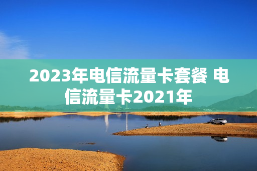 2023年电信流量卡套餐 电信流量卡2021年