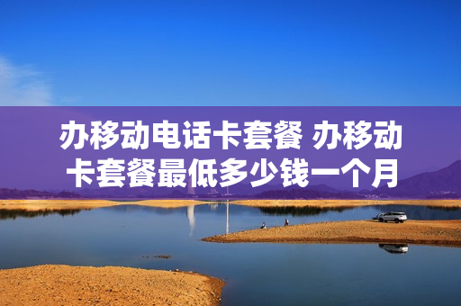 办移动电话卡套餐 办移动卡套餐最低多少钱一个月