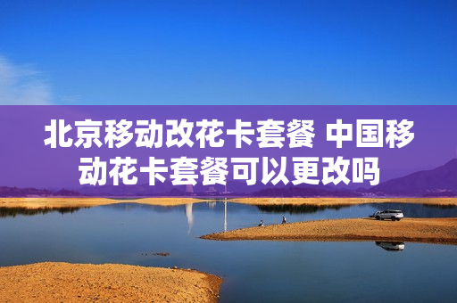 北京移动改花卡套餐 中国移动花卡套餐可以更改吗