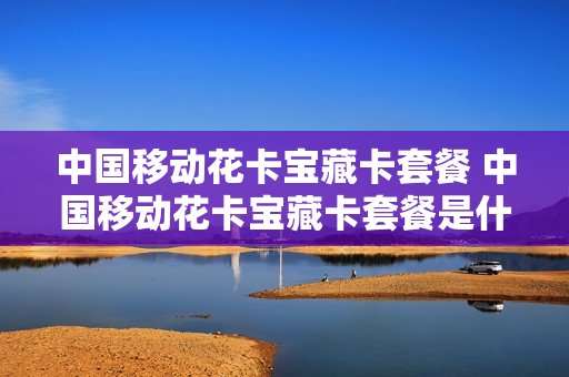中国移动花卡宝藏卡套餐 中国移动花卡宝藏卡套餐是什么
