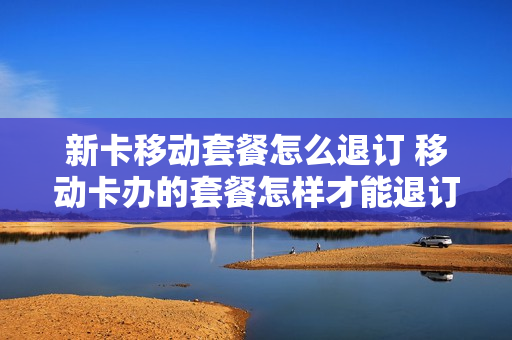 新卡移动套餐怎么退订 移动卡办的套餐怎样才能退订