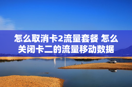 怎么取消卡2流量套餐 怎么关闭卡二的流量移动数据