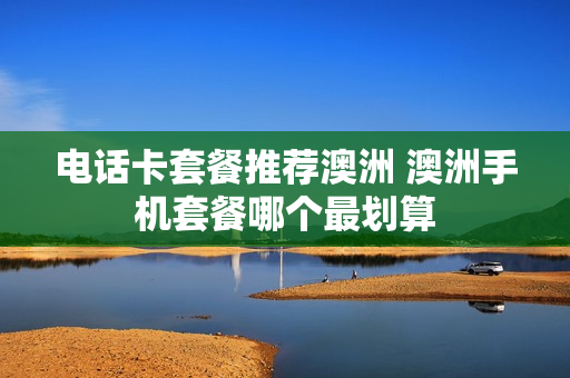 电话卡套餐推荐澳洲 澳洲手机套餐哪个最划算
