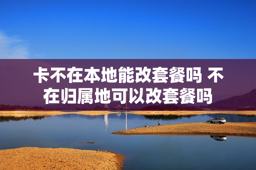 卡不在本地能改套餐吗 不在归属地可以改套餐吗