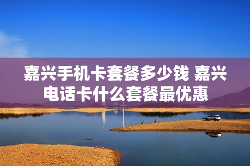 嘉兴手机卡套餐多少钱 嘉兴电话卡什么套餐最优惠