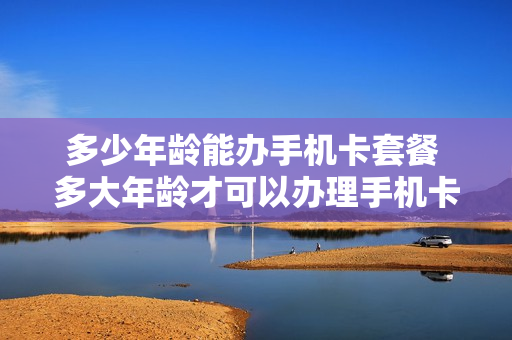 多少年龄能办手机卡套餐 多大年龄才可以办理手机卡