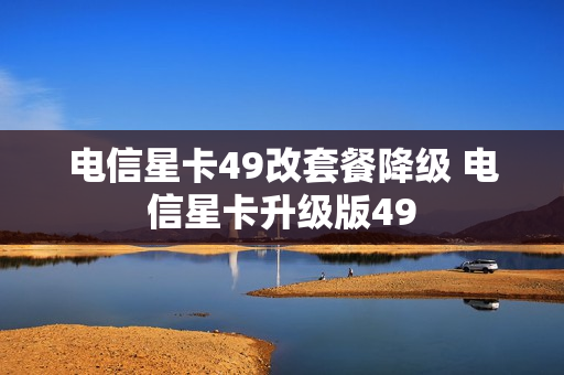 电信星卡49改套餐降级 电信星卡升级版49
