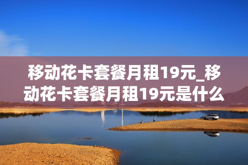 移动花卡套餐月租19元_移动花卡套餐月租19元是什么