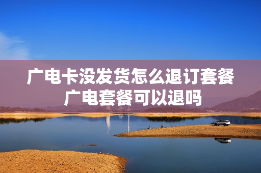 广电卡没发货怎么退订套餐 广电套餐可以退吗