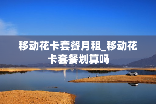 移动花卡套餐月租_移动花卡套餐划算吗