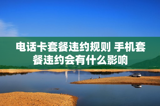 电话卡套餐违约规则 手机套餐违约会有什么影响