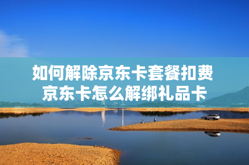 如何解除京东卡套餐扣费 京东卡怎么解绑礼品卡