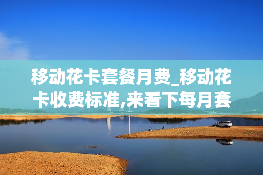 移动花卡套餐月费_移动花卡收费标准,来看下每月套餐资费情况介绍