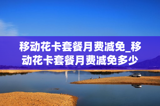 移动花卡套餐月费减免_移动花卡套餐月费减免多少