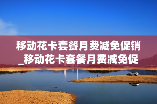 移动花卡套餐月费减免促销_移动花卡套餐月费减免促销方案