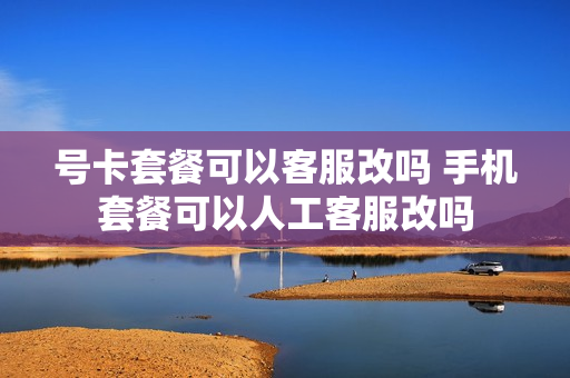 号卡套餐可以客服改吗 手机套餐可以人工客服改吗