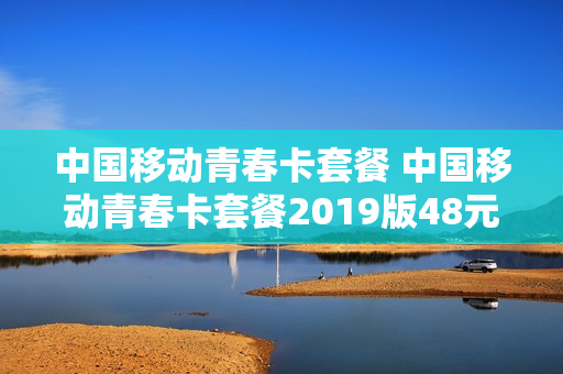 中国移动青春卡套餐 中国移动青春卡套餐2019版48元档次是什么