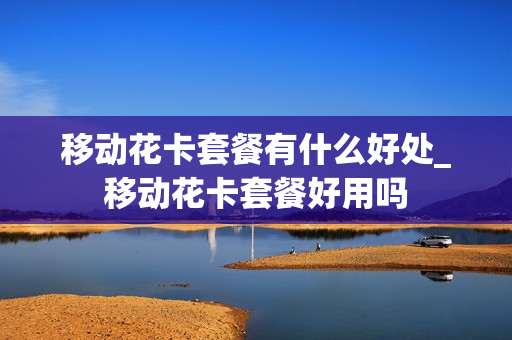 移动花卡套餐有什么好处_移动花卡套餐好用吗
