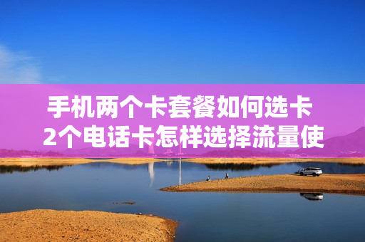 手机两个卡套餐如何选卡 2个电话卡怎样选择流量使用