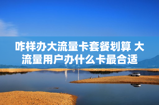 咋样办大流量卡套餐划算 大流量用户办什么卡最合适