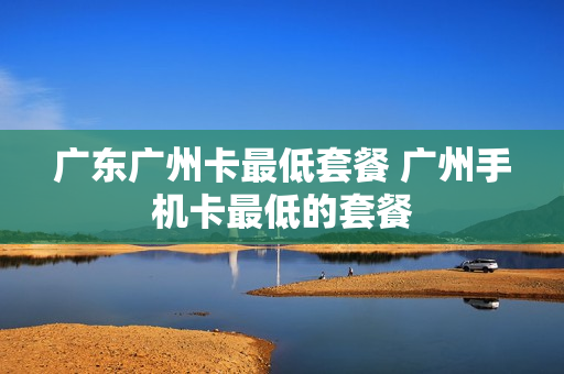 广东广州卡最低套餐 广州手机卡最低的套餐
