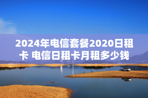 2024年电信套餐2020日租卡 电信日租卡月租多少钱