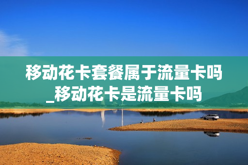 移动花卡套餐属于流量卡吗_移动花卡是流量卡吗