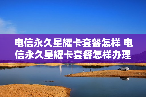 电信永久星耀卡套餐怎样 电信永久星耀卡套餐怎样办理
