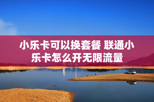 小乐卡可以换套餐 联通小乐卡怎么开无限流量