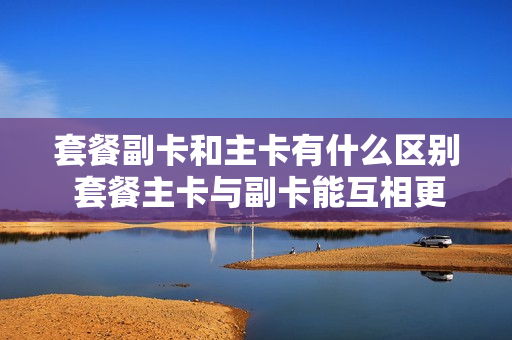 套餐副卡和主卡有什么区别 套餐主卡与副卡能互相更换吗