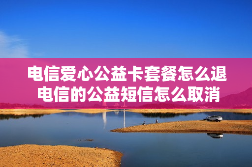 电信爱心公益卡套餐怎么退 电信的公益短信怎么取消