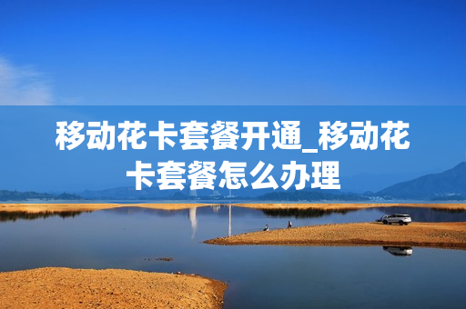 移动花卡套餐开通_移动花卡套餐怎么办理
