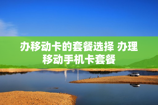 办移动卡的套餐选择 办理移动手机卡套餐