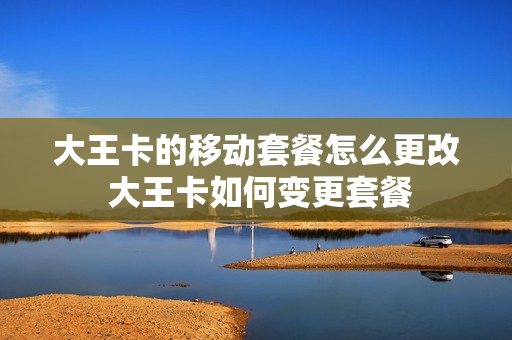 大王卡的移动套餐怎么更改 大王卡如何变更套餐