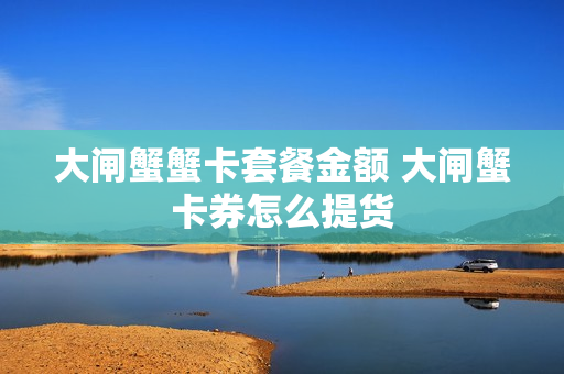 大闸蟹蟹卡套餐金额 大闸蟹卡券怎么提货