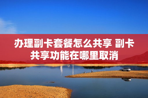 办理副卡套餐怎么共享 副卡共享功能在哪里取消