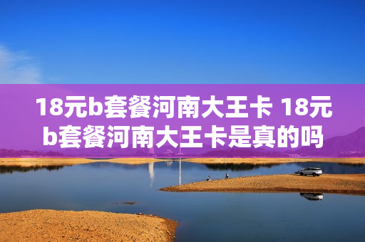 18元b套餐河南大王卡 18元b套餐河南大王卡是真的吗