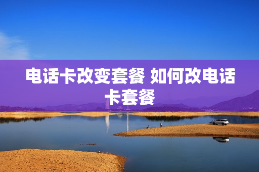 电话卡改变套餐 如何改电话卡套餐