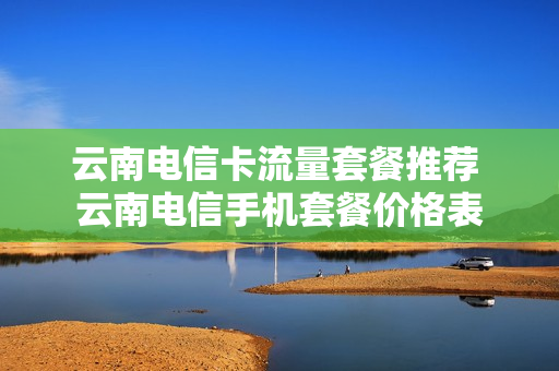 云南电信卡流量套餐推荐 云南电信手机套餐价格表