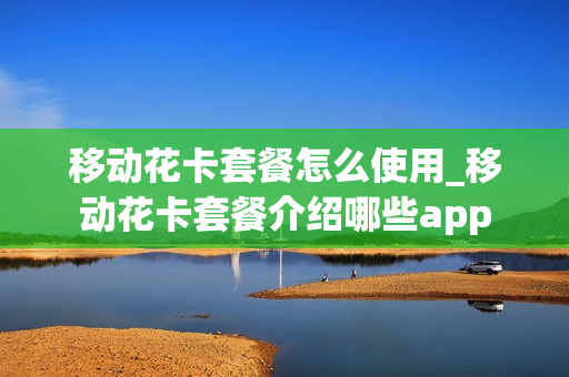 移动花卡套餐怎么使用_移动花卡套餐介绍哪些app