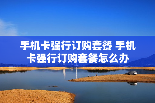 手机卡强行订购套餐 手机卡强行订购套餐怎么办