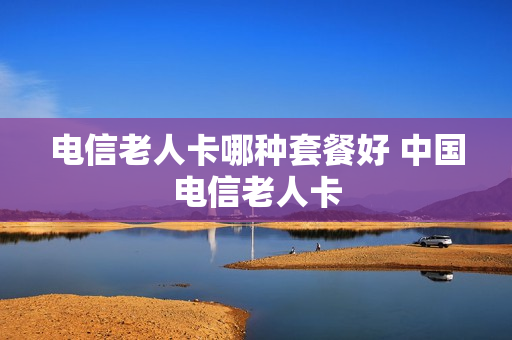 电信老人卡哪种套餐好 中国电信老人卡