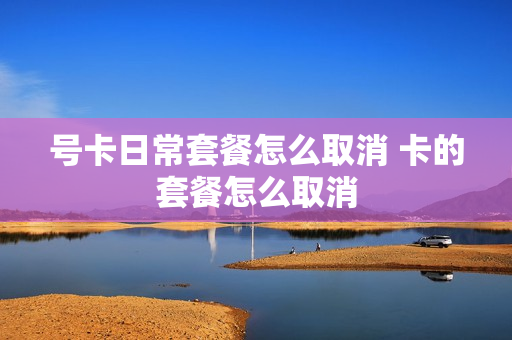 号卡日常套餐怎么取消 卡的套餐怎么取消