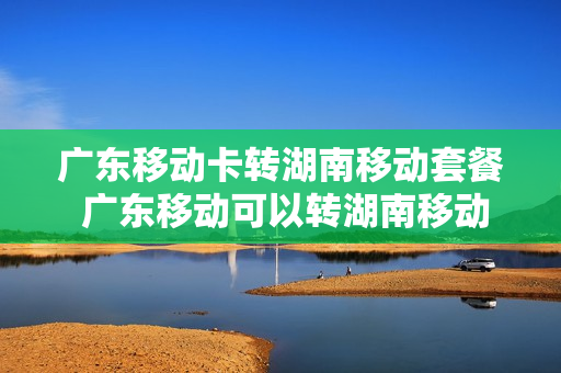 广东移动卡转湖南移动套餐 广东移动可以转湖南移动不