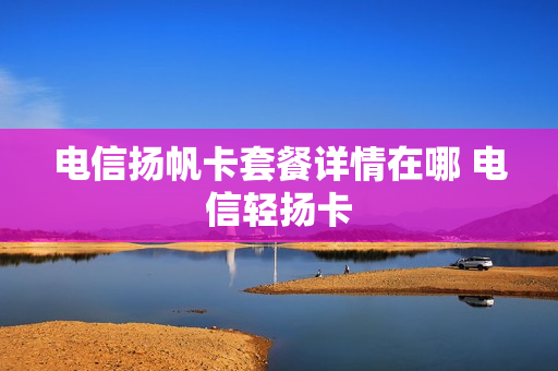 电信扬帆卡套餐详情在哪 电信轻扬卡