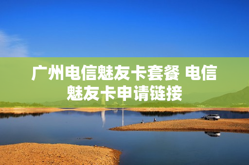 广州电信魅友卡套餐 电信魅友卡申请链接