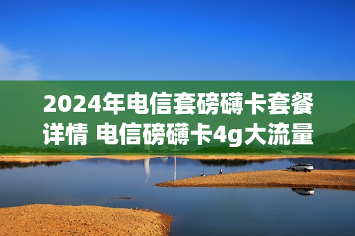 2024年电信套磅礴卡套餐详情 电信磅礴卡4g大流量版