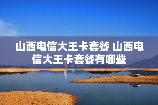 山西电信大王卡套餐 山西电信大王卡套餐有哪些