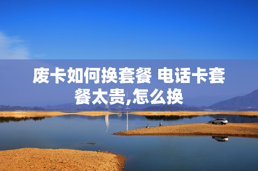废卡如何换套餐 电话卡套餐太贵,怎么换